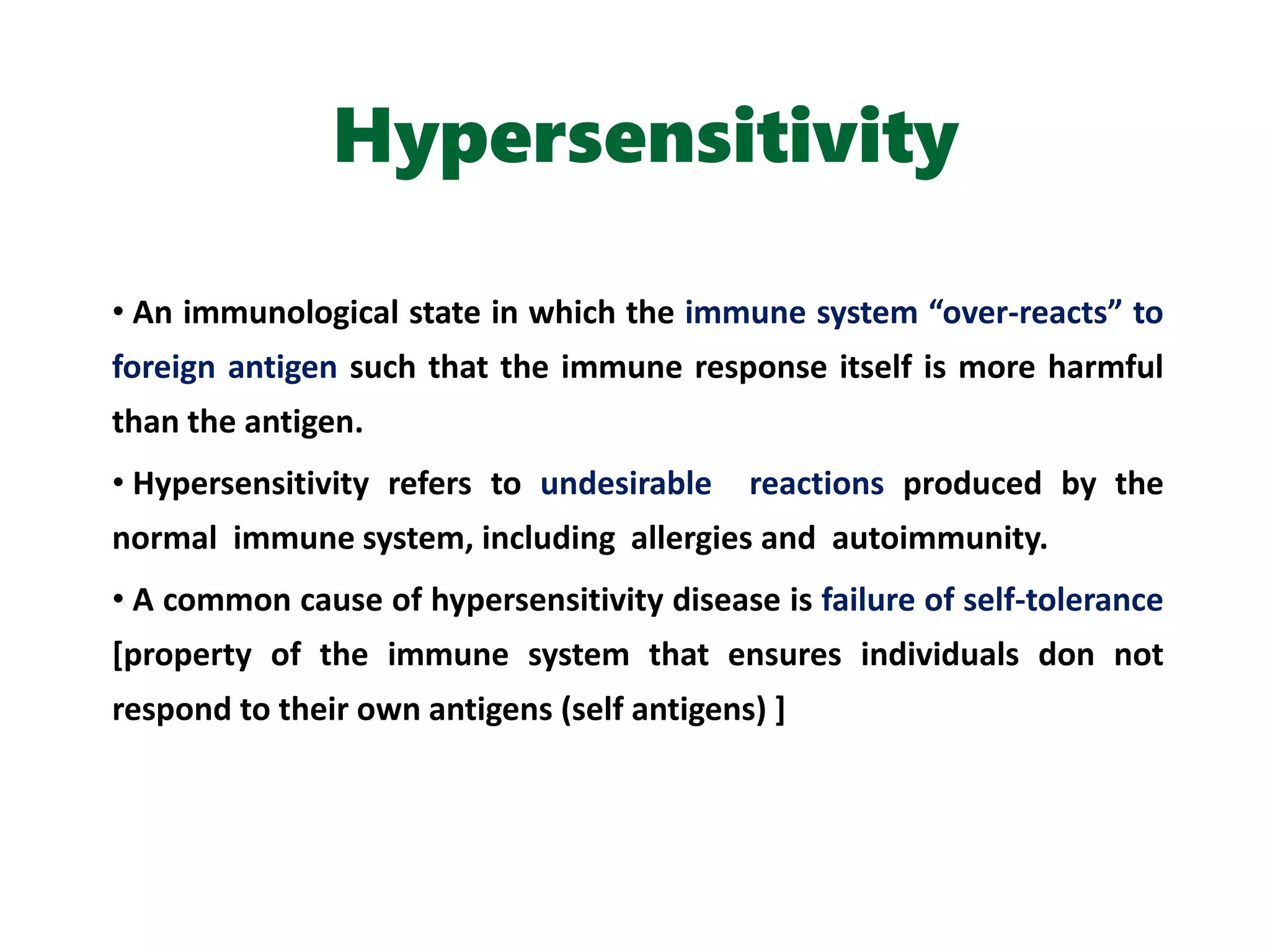 Hypersensitivity
• An immunological state in which the immune system “over-reacts” to
foreign antigen such that the immune response itself is more harmful
than the antigen.
• Hypersensitivity refers to undesirable reactions produced by the
normal immune system, including allergies and autoimmunity.
• A common cause of hypersensitivity disease is failure of self-tolerance
[property of the immune system that ensures individuals don not
respond to their own antigens (self antigens) ]
 