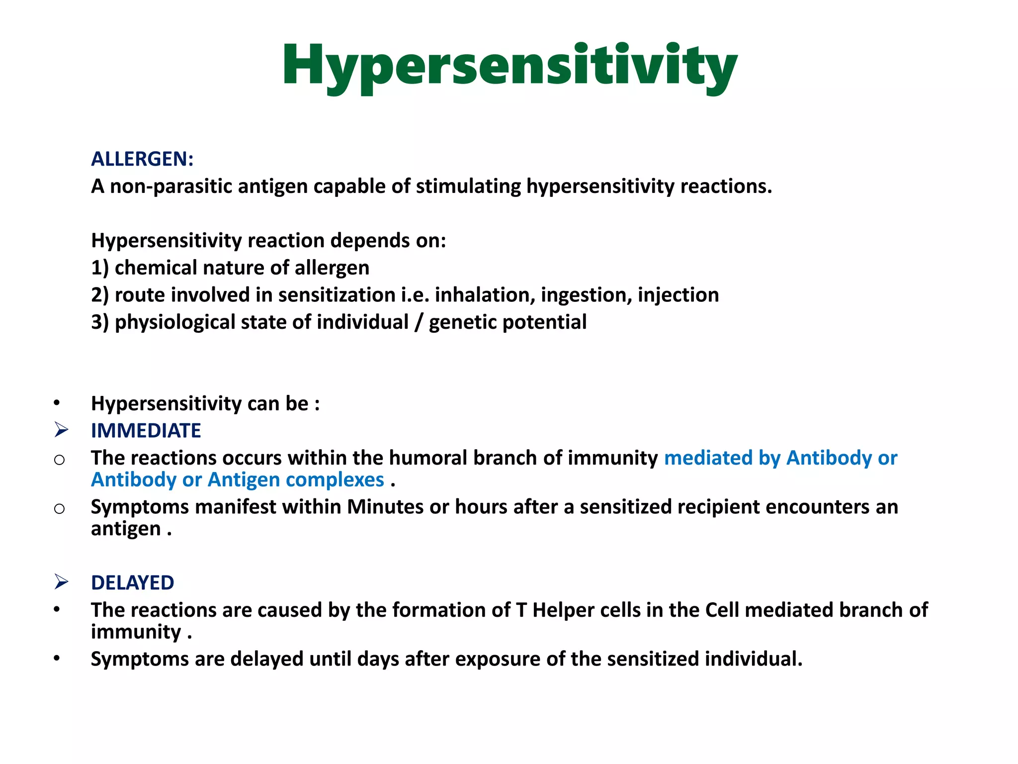 Hypersensitivity
ALLERGEN:
A non-parasitic antigen capable of stimulating hypersensitivity reactions.
Hypersensitivity reaction depends on:
1) chemical nature of allergen
2) route involved in sensitization i.e. inhalation, ingestion, injection
3) physiological state of individual / genetic potential
• Hypersensitivity can be :
 IMMEDIATE
o The reactions occurs within the humoral branch of immunity mediated by Antibody or
Antibody or Antigen complexes .
o Symptoms manifest within Minutes or hours after a sensitized recipient encounters an
antigen .
 DELAYED
• The reactions are caused by the formation of T Helper cells in the Cell mediated branch of
immunity .
• Symptoms are delayed until days after exposure of the sensitized individual.
 