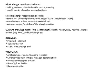 Most allergic reactions are local:
• itching, redness, hives in the skin, mucus, sneezing
• usually due to inhaled or ingested antigens
Systemic allergic reactions can be lethal:
 severe loss of blood pressure, breathing difficulty (anaphylactic shock)
 usually due to animal venoms or certain foods
 epinephrine can “shut down” the allergic reaction
CLINICAL DISEASES WITH TYPE 1 HYPERSENSITIVITY: Anaphylaxis, Asthma, Allergic
Rhinitis (hay fever), and food allergy etc.
DIAGNOSIS:
Prick test – skin test
Transdermal test
ELISA- measures IgE level
TREATMENT:
Antihistamines (blocks histamine receptor)
Chromolyn sodium (inhibits mast cell degranulation)
Leukotriene receptor blockers
Use of IgG antibodies
Hyposensitization
 