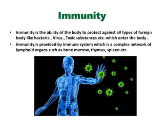 Immunity
• Immunity is the ability of the body to protect against all types of foreign
body like bacteria , Virus , Toxic substances etc. which enter the body .
• Immunity is provided by immune system which is a complex network of
lymphoid organs such as bone marrow, thymus, spleen etc.
 