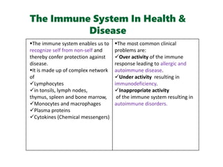 The Immune System In Health &
Disease
The immune system enables us to
recognize self from non-self and
thereby confer protection against
disease.
It is made up of complex network
of
Lymphocytes
in tonsils, lymph nodes,
thymus, spleen and bone marrow,
Monocytes and macrophages
Plasma proteins
Cytokines (Chemical messengers)
The most common clinical
problems are:
Over activity of the immune
response leading to allergic and
autoimmune disease.
Under activity resulting in
immunodeficiency.
Inappropriate activity
of the immune system resulting in
autoimmune disorders.
 