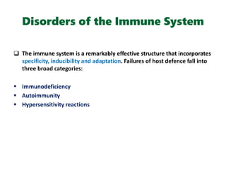Disorders of the Immune System
 The immune system is a remarkably effective structure that incorporates
specificity, inducibility and adaptation. Failures of host defence fall into
three broad categories:
 Immunodeficiency
 Autoimmunity
 Hypersensitivity reactions
 