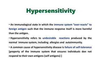 Hypersensitivity
• An immunological state in which the immune system “over-reacts” to
foreign antigen such that the immune response itself is more harmful
than the antigen.
• Hypersensitivity refers to undesirable reactions produced by the
normal immune system, including allergies and autoimmunity.
• A common cause of hypersensitivity disease is failure of self-tolerance
[property of the immune system that ensures individuals don not
respond to their own antigens (self antigens) ]
 