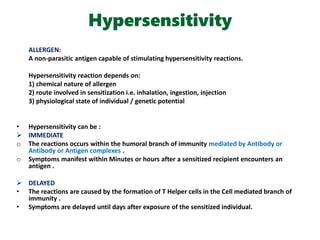 Hypersensitivity
ALLERGEN:
A non-parasitic antigen capable of stimulating hypersensitivity reactions.
Hypersensitivity reaction depends on:
1) chemical nature of allergen
2) route involved in sensitization i.e. inhalation, ingestion, injection
3) physiological state of individual / genetic potential
• Hypersensitivity can be :
 IMMEDIATE
o The reactions occurs within the humoral branch of immunity mediated by Antibody or
Antibody or Antigen complexes .
o Symptoms manifest within Minutes or hours after a sensitized recipient encounters an
antigen .
 DELAYED
• The reactions are caused by the formation of T Helper cells in the Cell mediated branch of
immunity .
• Symptoms are delayed until days after exposure of the sensitized individual.
 