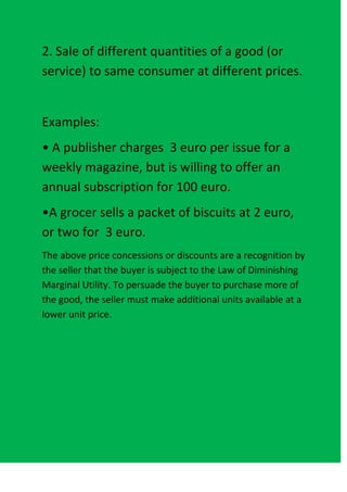 2. Sale of different quantities of a good (or
service) to same consumer at different prices.


Examples:
• A publisher charges 3 euro per issue for a
weekly magazine, but is willing to offer an
annual subscription for 100 euro.
•A grocer sells a packet of biscuits at 2 euro,
or two for 3 euro.
The above price concessions or discounts are a recognition by
the seller that the buyer is subject to the Law of Diminishing
Marginal Utility. To persuade the buyer to purchase more of
the good, the seller must make additional units available at a
lower unit price.
 