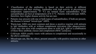  Classification of the antibodies is based on their activity at different
temperatures and their etiology. Antibodies with high activity at physiological
temperature (approximately 37 °C) are termed warm autoantibodies. Cold
autoantibodies act best at temperatures of 0–4 °C. Patients with cold-type AIHA,
therefore, have higher disease activity but are rare.
 Patients may present with one or both types of autoantibodies; if both are present,
the disease is termed "mixed-type" AIHA.
 Warm-type AIHA are most common and shows a positive reaction with antisera
to IgG antibodies with or without complement activation (like phagocytosis).
Cases may also arise with complement alone or with IgA, IgM or a combination
of these three antibody classes and complement (MAC cytolysis).
 Cold-type AIHA usually reacts with antisera to complement and occasionally to
the above antibodies.
 Mixed-type can, like the others, present unusually with positive reactions to other
antisera.
 