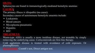 SIGNS:
Spherocytes are found in immunologically-mediated hemolytic anemias.
CAUSES:
The primary illness is idiopathic (no cause).
Secondary causes of autoimmune hemolytic anaemia include:
 Leukaemia
 Blood cancers
 Mycoplasma pneumonia
 Hepatitis
 HIV
TREATMENT:
Warm-type AIHA is usually a more insidious disease, not treatable by simply
removing the underlying cause. Corticosteroids are first-line therapy.
Cold agglutinin disease is treated with avoidance of cold exposure. Or
plasmapheresis.
DIAGNOSIS: Coomb’s test, Direct antigen test.
 