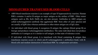 MISMATCHED TRANSFUSED BLOOD CELLS
• ABO blood transfusion reaction is an example of type II hypersensitivity reaction. Human
RBCs contains A and/or B antigen as major antigen on the surface of RBC. Other minor
antigens such as Rh, Kell, Duffy etc. are also present. Antibodies to ABO antigen are
called isohemagglutinin (antibody that agglutinate RBC from other of same species) and
are usually of IgM class whereas antibodies to other minor antigen are of IgG class.
• An individual with blood group A recognizes B antigen like epitope (blood group B) as
foreign and produces isohemagglutinin (antibodies). The same individual does not produce
antibodies to A antigen as it is similar to self antigen, so that state of tolerance exists.
• If individual with blood group A is transfused with blood containing B antigen then
transfusion reaction occurs in which anti-B isohemagglutinin ( antibodies) binds with B-
blood cells and mediate destruction of transfused RBC by complement activation.
 