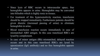 • Since lysis of RBC occurs in intravascular space, free
hemoglobin appears in urine. Hemoglobin may be converted
into bilirubin which is highly toxic to tissues.
• For treatment of this hypersensitivity reaction, transfusion
should be stopped immediately. Furthermore patients should be
given diuretic (increased passing of urine) to eliminate
hemoglobin in urine.
• Blood transfusion reaction occurs immediately in case of
mismatched ABO antigen. In this case transfused RBCs are
lysed by complement.
• In case of minor antigen (Rh) mismatched, delayed reaction
occurs and in this case transfused RBCs are lysed by
opsonization (IgG antibody) and no free hemoglobin appears
in urine.
 