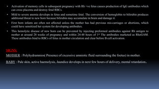 • Activation of memory cells in subsequent pregnancy with Rh +ve fetus causes production of IgG antibodies which
can cross placenta and destroy fetal RBCs.
• Mild to severe anemia develops in fetus and sometime fetal. The conversion of hemoglobin to bilirubin produces
additional threat to new born because bilirubin may accumulate in brain and damage it.
• First born infants are often not affected unless the mother has had previous mis-carriages or abortions, which
could have sensitized her system for developing antibodies.
• This hemolytic disease of new born can be prevented by injecting preformed antibodies against Rh antigen to
mother at around 28 weeks of pregnancy and within 24-48 hours of 1st The antibodies marketed as RhoGAM.
These antibodies bind to RBCs of fetus in mother circulation and clear before B cell activation.
SIGNS:
MOTHER : Polyhydramnios( Presence of excessive amniotic fluid surrounding the foetus) in mother.
BABY : Pale skin, active haemolysis, Jaundice develops in next few hours of delivery, mental retardation.
 