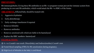PREVENTION:
Rh immunoglobulin; Giving these Rh antibodies to an Rh -ve pregnant woman prevent her immune system from
producing its own anti Rh antibodies, which would attack the Rh +ve RBCs of the foetus.
TREATMENT: Affected baby should be treated with:
1. Aggressive hydration
2. Early phototherapy
3. Early exchange transfusion if required
– Removes bilirubin
– Removes antibodies
– Removes sensitized cells which are liable to be haemolysed
– Replace the RBC numbers- haemolysed
EXAMS & TESTS:
 A +ve Coomb’s test result: Direct(baby) and Indirect(mother) Coomb’s test.
 Foetal blood sampling (FBS) for Rh sensitization during pregnancy.
 High level of bilirubin in the baby’s cord blood.
 