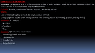 GOODPASTEUR SYNDROME
Goodpasture syndrome (GPS), is a rare autoimmune disease in which antibodies attack the basement membrane in lungs and
kidneys, leading to bleeding from the lungs and kidney failure.
CAUSES: Hereditary, Autoimmune disorder, Smoking, Hydrocarbon solvents
SIGNS:
Lung symptoms; Coughing up blood, dry cough, shortness of breath
Kidney symptoms; blood in urine, burning sensation when urinating, nausea and vomiting, pale skin, swelling in body.
Diagnostics: 1. Urinalysis,
2. Blood test,
3. Chest Xray,
4. Biopsy
Treatment: 1) Corticosteroid medications,
2) Immunosuppressive medications,
3) Plasmapheresis,
4) Hemodialysis,
5) Kidney transplant
 