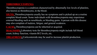 THROMBOCYTOPENIA
Thrombocytopenia is a condition characterized by abnormally low levels of platelets,
also known as thrombocytes, in the blood.
SIGNS: Thrombocytopenia usually has no symptoms and is picked up on a routine
complete blood count. Some individuals with thrombocytopenia may experience
external bleeding such as nosebleeds, or bleeding gums. A person with this disease
may also complain of malaise, fatigue, and general weakness.
CAUSE: Thrombocytopenia can be inherited or acquired.
DIAGNOSIS: Laboratory tests for thrombocytopenia might include full blood
count, kidney function, vitamin B12 levels, etc.
TREATMENT: Corticosteroids may be used to increase platelet production.
 