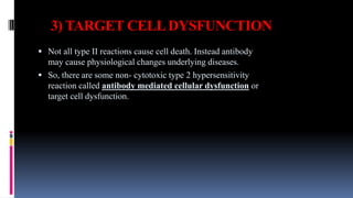 3) TARGET CELLDYSFUNCTION
 Not all type II reactions cause cell death. Instead antibody
may cause physiological changes underlying diseases.
 So, there are some non- cytotoxic type 2 hypersensitivity
reaction called antibody mediated cellular dysfunction or
target cell dysfunction.
 