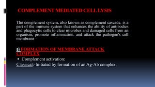 COMPLEMENT MEDIATED CELLLYSIS
The complement system, also known as complement cascade, is a
part of the immune system that enhances the ability of antibodies
and phagocytic cells to clear microbes and damaged cells from an
organism, promote inflammation, and attack the pathogen's cell
membrane
a) FORMATION OF MEMBRANE ATTACK
COMPLEX
 Complement activation:
Classical:-Initiated by formation of an Ag-Ab complex.
 