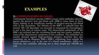 EXAMPLES
1) AUTOIMMUNE HEMOLYTIC ANAEMIA
Autoimmune hemolytic anemia (AIHA) occurs when antibodies directed
against the person's own red blood cells (RBCs) cause them to burst
(lyse), leading to an insufficient number of oxygen-carrying red blood
cells in the circulation. The lifetime of the RBCs is reduced from the
normal 100–120 days(later are recycled or consumed by macrophages)
to just a few days in serious cases. The intracellular components of the
RBCs are released into the circulating blood and into tissues, leading to
some of the characteristic symptoms of this condition. The antibodies are
usually directed against high-incidence antigens, therefore they also
commonly act on allogenic RBCs (RBCs originating from outside the
person themselves, e.g. in the case of a blood transfusion). AIHA is a
relatively rare condition, affecting one to three people per 100,000 per
year.
 