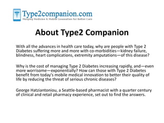 About Type2 Companion 
With all the advances in health care today, why are people with Type 2 
Diabetes suffering more and more with co-morbidities—kidney failure, 
blindness, heart complications, extremity amputations—of this disease? 
Why is the cost of managing Type 2 Diabetes increasing rapidly, and—even 
more worrisome—exponentially? How can those with Type 2 Diabetes 
benefit from today's mobile medical innovation to better their quality of 
life by reducing the threat of serious chronic diseases? 
George Hatziantoniou, a Seattle-based pharmacist with a quarter century 
of clinical and retail pharmacy experience, set out to find the answers. 
 
