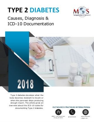 www.outsourcestrategies.com 1-800-670-2809
TYPE 2 DIABETES
Causes, Diagnosis &
ICD-10 Documentation
Type 2 diabetes develops when the
body becomes resistant to insulin or
when the pancreas stops producing
enough insulin. The article gives an
overview about the ICD-10 codes for
documenting Type 2 diabetes. OUTSOURCE STRATEGIES INTERNATIONAL
www.outsourcest
rategies.com
(800) 670 28098596 E. 101st Street, Suite
H Tulsa, OK 74133
 