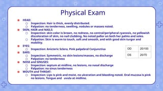 Physical Exam
● HEAD:
○ Inspection: Hair is thick, evenly distributed.
○ Palpation: no tenderness, swelling, nodules or masses noted.
● SKIN, HAIR and NAILS:
○ Inspection: skin color is brown, no redness, no central/peripheral cyanosis, no yellowish
discoloration of skin, no nail clubbing. No noted pallor on both her palms and soles.
○ Palpation: Skin is warm to touch, soft and smooth, and with good skin turgor and
mobility.
● EYES:
○ Inspection: Anicteric Sclera, Pink palpebral Conjunctiva
● EARS:
○ Inspection: Symmetric, no skin lesions/masses, no discharge
○ Palpation: no tenderness
● NOSE and SINUSES:
○ Inspection: septum at midline, no lesions, no nasal discharge
○ Palpation: no sinus tenderness
● MOUTH and THROAT:
○ Inspection: Lips is pink and moist, no ulceration and bleeding noted. Oral mucosa is pink
no lesions. Tongue and uvula at midline.
OD 20/100
OS 20/70
 
