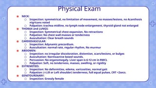 Physical Exam
● NECK:
○ Inspection: symmetrical, no limitation of movement, no masses/lesions, no Acanthosis
nigricans noted
○ Palpation: trachea midline, no lymph node enlargement, thyroid gland not enlarged
● THORAX and LUNGS:
○ Inspection: Symmetrical chest expansion, No retractions
○ Palpation: No chest wall masses or tenderness
○ Auscultation: Clear breath sounds
● CARDIOVASCULAR:
○ Inspection: Adynamic precordium.
○ Auscultation: normal rate, regular rhythm, No murmur
● ABDOMEN:
○ Inspection: no irregular discoloration, distention, scars/lesions, or bulges
○ Auscultation: Normoactive bowel sounds.
○ Percussion: No organomegaly. Liver span is 6-12 cm in RMCL
○ Palpation: Soft, no tenderness, masses, swelling, or rigidity
● EXTREMITIES:
○ Inspection: No deformities, edema, varicosities, normal gait
○ Palpation: (+) (R or Left shoulder) tenderness, full equal pulses, CRT <2secs.
● GENITOURINARY:
○ Inspection: Grossly female
 