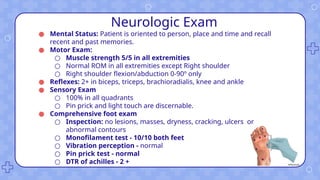 Neurologic Exam
● Mental Status: Patient is oriented to person, place and time and recall
recent and past memories.
● Motor Exam:
○ Muscle strength 5/5 in all extremities
○ Normal ROM in all extremities except Right shoulder
○ Right shoulder flexion/abduction 0-90º only
● Reflexes: 2+ in biceps, triceps, brachioradialis, knee and ankle
● Sensory Exam
○ 100% in all quadrants
○ Pin prick and light touch are discernable.
● Comprehensive foot exam
○ Inspection: no lesions, masses, dryness, cracking, ulcers or
abnormal contours
○ Monofilament test - 10/10 both feet
○ Vibration perception - normal
○ Pin prick test - normal
○ DTR of achilles - 2 +
 