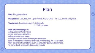 Plan
Diet: Pinggang pinoy,
Diagnostic: CBC, FBS, UA, Lipid Profile, Na, K, Crea, 12-L ECG, Chest X-ray PA/L
Treatment: Continue meds: 1. Celecoxib
2. Vit B complex
Non-pharmacological:
Adequate oral fluid intake
Avoid strenuous activities
Adequate rest and sleep
Lifestyle modification and weight reduction
light to moderate intensity exercise 30 mins/day, 4x - 5x a week.
WOF severity of symptoms such as shoulder pain and dizziness.
To come back once with diagnostic results
 
