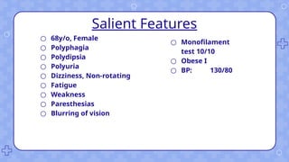 Salient Features
○ 68y/o, Female
○ Polyphagia
○ Polydipsia
○ Polyuria
○ Dizziness, Non-rotating
○ Fatigue
○ Weakness
○ Paresthesias
○ Blurring of vision
○ Monofilament
test 10/10
○ Obese I
○ BP: 130/80
 