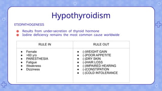Hypothyroidism
ETIOPATHOGENESIS
● Results from under-secretion of thyroid hormone
● Iodine deficiency remains the most common cause worldwide
RULE IN RULE OUT
● Female
● >60 y/o
● PARESTHESIA
● Fatigue
● Weakness
● Dizziness
● (-)WEIGHT GAIN
● (-)POOR APPETITE
● (-)DRY SKIN
● (-)HAIR LOSS
● (-)IMPAIRED HEARING
● (-)CONSTIPATION
● (-)COLD INTOLERANCE
 