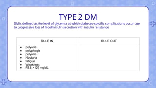 TYPE 2 DM
DM is defined as the level of glycemia at which diabetes-specific complications occur due
to progressive loss of ß-cell insulin secretion with insulin resistance
RULE IN RULE OUT
● polyuria
● polyphagia
● polyuria
● Nocturia
● fatigue
● Weakness
● FBS >126 mg/dL
 