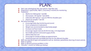 PLAN:
● Diet: Low carbohydrate diet, low sodium, high fiber diet
● Diagnostics: Lipid Profile, HBA1c, Crea every 3 months for monitoring
● Treatment:
○ Metformin 500mg/tab 1 tab BID
○ Atorvastatin 40 mg/tab 1 tab ODHS
○ Celecoxib 200 mg/cap 1 cap q12 PRN for shoulder pain
○ Vitamin B complex 1 tab OD
● Non-pharmacologic
○ Encourage daily cbg monitoring and record
○ Strict compliance to medications
○ Weight loss recommended to ideal body weight
○ Increase oral fluid intake
○ Encourage regular exercise 20-30 min/ day. x 4-5 days/week
○ Eat smaller portions and avoid sugary drinks
○ Advise daily foot care
○ Encourage to comply w follow-up appointments
○ Stretching exercises and ROM exercises for the affected shoulder.
● WOF any severity of signs and symptoms such as dizziness, paresthesia, blurring of vision and etc.
● Refer to ophtha
● Refer to dental (common problem in dm)
● TCB after 1 month for follow up checkup.
 