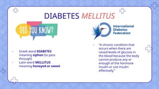 DIABETES MELLITUS
- Greek word DIABETES
meaning siphon (to pass
through)
- Latin word MELLITUS
meaning honeyed or sweet
- “A chronic condition that
occurs when there are
raised levels of glucose in
the blood because the body
cannot produce any or
enough of the hormone
insulin or use insulin
effectively.”
 