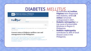 DIABETES MELLITUS
- An estimated 4.3 million
Filipinos were diagnosed
with diabetes, while 2.8
million remained
undiagnosed in 2021.
- Diabetic retinopathy is a
top cause of preventable
blindness in Region 3,
Philippines.
- Diabetic nephropathy
contributes to 38% of renal
disease cases in the
Philippines.
 