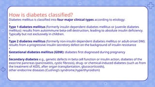 How is diabetes classified?
Diabetes mellitus is classified into four major clinical types according to etiology:
•
Type 1 diabetes mellitus (formerly insulin dependent diabetes mellitus or Juvenile diabetes
mellitus): results from autoimmune beta-cell destruction, leading to absolute insulin deficiency.
Typically but not exclusively in children.
•
Type 2 diabetes mellitus (formerly non-insulin dependent diabetes mellitus or adult-onset DM):
results from a progressive insulin secretory defect on the background of insulin resistance
•
Gestational diabetes mellitus (GDM): diabetes first diagnosed during pregnancy
•
Secondary diabetes e.g., genetic defects in beta cell function or insulin action, diabetes of the
exocrine pancreas (pancreatitis, cystic fibrosis), drug- or chemical-induced diabetes (such as from
the treatment of AIDS, after organ transplantation, glucocorticoids),
other endocrine diseases (Cushing’s syndrome,hyperthyroidism)
 