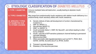ETIOLOGIC CLASSIFICATION OF DIABETES MELLITUS
I. TYPE 1 DIABETES Immune mediated beta-cell destruction, usually leading to absolute insulin
deficiency.
II. TYPE 2 DIABETES May range from predominantly insulin resistance with relative insulin deficiency to a
predominantly insulin secretory defect with insulin resistance.
III. SPECIFIC TYPES
OF DIABETES DUE
TO OTHER CAUSES
A. Genetic defects of beta cell development or function characterized by
mutations in:
1. HNF 4 (MODY 1)
𝛼
2. Glucokinase (MODY 2)
3. HINF 1 (MODY 3)
𝛼
4. Insulin promoter factor-1, HINF-1B, NeuroD1, and others leading to other
forms of MODY.
5. Insulin, subunits of ATP-sensitive potassium channel leading to permanent
neonatal diabetes
6. Mitochondrial DNA
7. Other pancreatic islet regulators/proteins such as KLF11, PAX4, BLK,
GATA4, GATA6, SLC2A2 (GLUT 2), RFX6, GUIS3
A. Transient neonatal diseases
B. Diseases of the exocrine pancreas
 