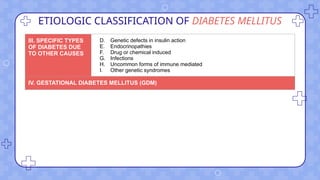 ETIOLOGIC CLASSIFICATION OF DIABETES MELLITUS
III. SPECIFIC TYPES
OF DIABETES DUE
TO OTHER CAUSES
D. Genetic defects in insulin action
E. Endocrinopathies
F. Drug or chemical induced
G. Infections
H. Uncommon forms of immune mediated
I. Other genetic syndromes
IV. GESTATIONAL DIABETES MELLITUS (GDM)
 