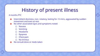History of present illness
4 months PTC
● Intermittent dizziness, non- rotatory, lasting for <5 mins, aggravated by sudden
movement and even at rest.
● No other associated signs and symptoms noted:
○ Nausea
○ Vomiting
○ Headache
○ Dyspnea
○ Chest pain
○ No tinnitus
● No consult done or meds taken
 