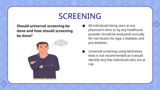 SCREENING
● All individuals being seen at any
physician’s clinic or by any healthcare
provider should be evaluated annually
for risk factors for type 2 diabetes and
pre-diabetes.
● Universal screening using laboratory
tests is not recommended as it would
identify very few individuals who are at
risk
Should universal screening be
done and how should screening
be done?
 