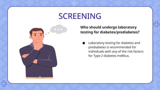 SCREENING
● Laboratory testing for diabetes and
prediabetes is recommended for
individuals with any of the risk factors
for Type 2 diabetes mellitus.
Who should undergo laboratory
testing for diabetes/prediabetes?
 