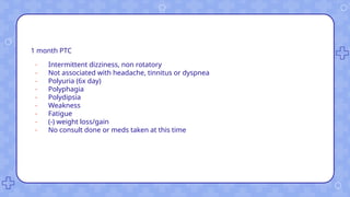1 month PTC
- Intermittent dizziness, non rotatory
- Not associated with headache, tinnitus or dyspnea
- Polyuria (6x day)
- Polyphagia
- Polydipsia
- Weakness
- Fatigue
- (-) weight loss/gain
- No consult done or meds taken at this time
 