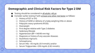 Demographic and Clinical Risk Factors for Type 2 DM
● Testing should be considered in all adults >40 yo
● Consider earlier testing if with at least one other risk factor as follows:
○ History of IGT or IFG
○ History of GDM or delivery of a baby weighing 8 lbs or above
○ Polycystic ovary syndrome (PCOS)
○ Overweight
○ First degree relative with Type 2 diabetes
○ Sedentary lifestyle
○ Hypertension (BP >140/90 mm Hg)
○ Diagnosis or history of any vascular diseases
○ Acanthosis nigricans
○ Schizophrenia
○ Serum HDL <35 mg/dL (0.9 mmol/L) and/or
○ Serum Triglycerides >250 mg/dL (2.82 mmol/L)
 