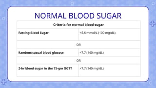 NORMAL BLOOD SUGAR
Criteria for normal blood sugar
Fasting Blood Sugar <5.6 mmol/L (100 mg/dL)
OR
Random/casual blood glucose <7.7 (140 mg/dL)
OR
2-hr blood sugar in the 75-gm OGTT <7.7 (140 mg/dL)
 