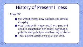 History of Present Illness
1 day PTC
● Still with dizziness now experiencing almost
everyday.
● Associated with fatigue, weakness, pins and
needles sensation in her hands, polyphagia,
polyuria and polydipsia and blurring of vision.
● Thus, patient sought consult at our clinic.
 