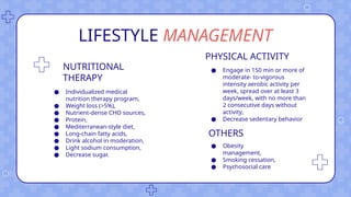 LIFESTYLE MANAGEMENT
NUTRITIONAL
THERAPY
● Individualized medical
nutrition therapy program,
● Weight loss (>5%),
● Nutrient-dense CHO sources,
● Protein,
● Mediterranean-style diet,
● Long-chain fatty acids,
● Drink alcohol in moderation,
● Light sodium consumption,
● Decrease sugar.
PHYSICAL ACTIVITY
● Engage in 150 min or more of
moderate- to-vigorous
intensity aerobic activity per
week, spread over at least 3
days/week, with no more than
2 consecutive days without
activity,
● Decrease sedentary behavior
OTHERS
● Obesity
management,
● Smoking cessation,
● Psychosocial care
 