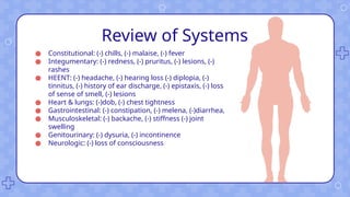 Review of Systems
● Constitutional: (-) chills, (-) malaise, (-) fever
● Integumentary: (-) redness, (-) pruritus, (-) lesions, (-)
rashes
● HEENT: (-) headache, (-) hearing loss (-) diplopia, (-)
tinnitus, (-) history of ear discharge, (-) epistaxis, (-) loss
of sense of smell, (-) lesions
● Heart & lungs: (-)dob, (-) chest tightness
● Gastrointestinal: (-) constipation, (-) melena, (-)diarrhea,
● Musculoskeletal: (-) backache, (-) stiffness (-) joint
swelling
● Genitourinary: (-) dysuria, (-) incontinence
● Neurologic: (-) loss of consciousness
 