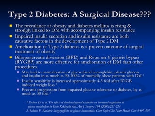 Type 2 Diabetes: A Surgical Disease??? ,[object Object],[object Object],[object Object],[object Object],[object Object],[object Object],[object Object],1.Pacheco D, et al. The effects of duodenal-jejunal exclusion on hormonal regulation of  glucose metabolism in Goto-Kakizaki rats. Am J Surgery; 194 (2007):221-224 2. Rubino F. Bariatric Surgery:effects on glucose homeostasis. Curr Opin Clin Nutr Metab Care 9:497-507 