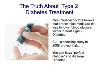 The Truth About  Type 2  Diabetes Treatment Most medical doctors believe that prescription meds are the way to lower blood glucose levels to treat Type 2 Diabetes. But,  a shocking study in 2008 proved that... You can have “perfect glucose” and die from Diabetes! 