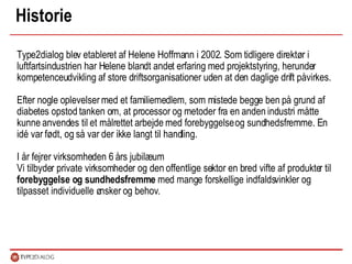Historie Type2dialog blev etableret af Helene Hoffmann i 2002. Som tidligere direktør i luftfartsindustrien har Helene blandt andet erfaring med projektstyring, herunder kompetenceudvikling af store driftsorganisationer uden at den daglige drift påvirkes. Efter nogle oplevelser med et familiemedlem, som mistede begge ben på grund af diabetes opstod tanken om, at processor og metoder fra en anden industri måtte kunne anvendes til et målrettet arbejde med forebyggelse og sundhedsfremme. En idé var født, og så var der ikke langt til handling.  I år fejrer virksomheden 6 års jubilæum Vi tilbyder private virksomheder og den offentlige sektor en bred vifte af produkter til  forebyggelse og sundhedsfremme  med mange forskellige indfaldsvinkler og tilpasset individuelle ønsker og behov.  