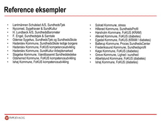 Reference eksempler Solrød Kommune, stress Hillerød Kommune, SundhedsProfil Hørsholm Kommune, FoKUS (KRAM) Allerød Kommune, FoKUS (diabetes) Egedal Kommune, FoKUS (KRAM / diabetes) Ballerup Kommune, Proces SundhedsCenter Frederikssund Kommune, Sundhedsprofil Køge Kommune, FoKUS (diabetes) Greve Kommune, Lighed i sundhed Albertslund Kommune, FoKUS (diabetes) Ishøj Kommune, FoKUS (diabetes) Lantmännen Schulstad A/S, SundhedsTjek Nycomed, Sygefravær & SundKultur H. Lundbeck A/S, SundhedsBarometer F. Engel, Sundhedstjek & Samtale Odense Sygehus, SundhedsTjek og SundhedsSkole Haderslev Kommune, SundhedsSkole ledige borgere Haderslev Kommune, FoKUS kompetenceudvikling  Haderslev Kommune, SundKultur Arbejdsmarked  Slagelse Kommune, Værdibaseret Sundhedsledelse Odsherred Kommune, FoKUS kompetenceudvikling  Ishøj Kommune, FoKUS kompetenceudvikling 