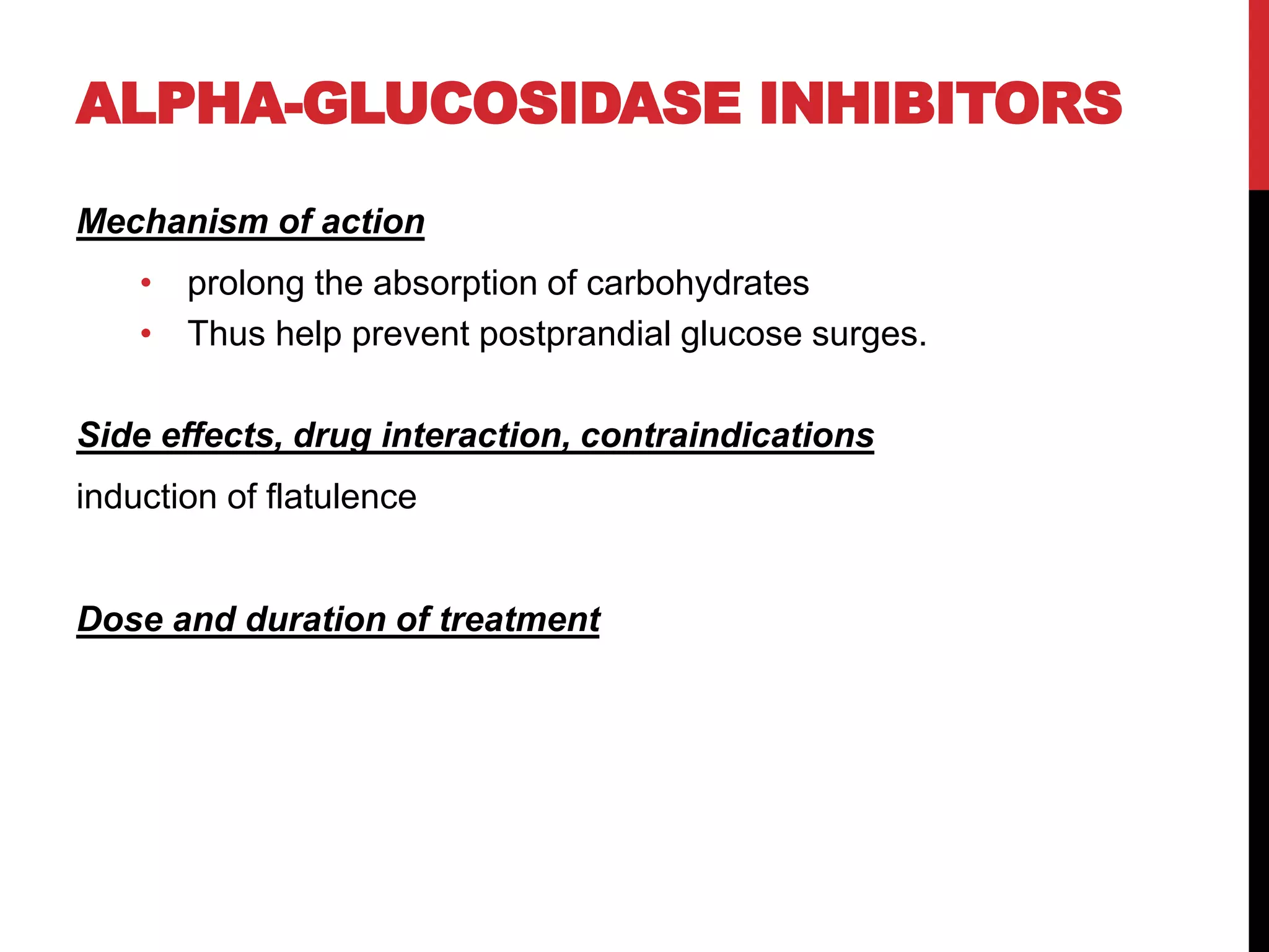 ALPHA-GLUCOSIDASE INHIBITORS
Mechanism of action
• prolong the absorption of carbohydrates
• Thus help prevent postprandial glucose surges.
Side effects, drug interaction, contraindications
induction of flatulence
Dose and duration of treatment
 