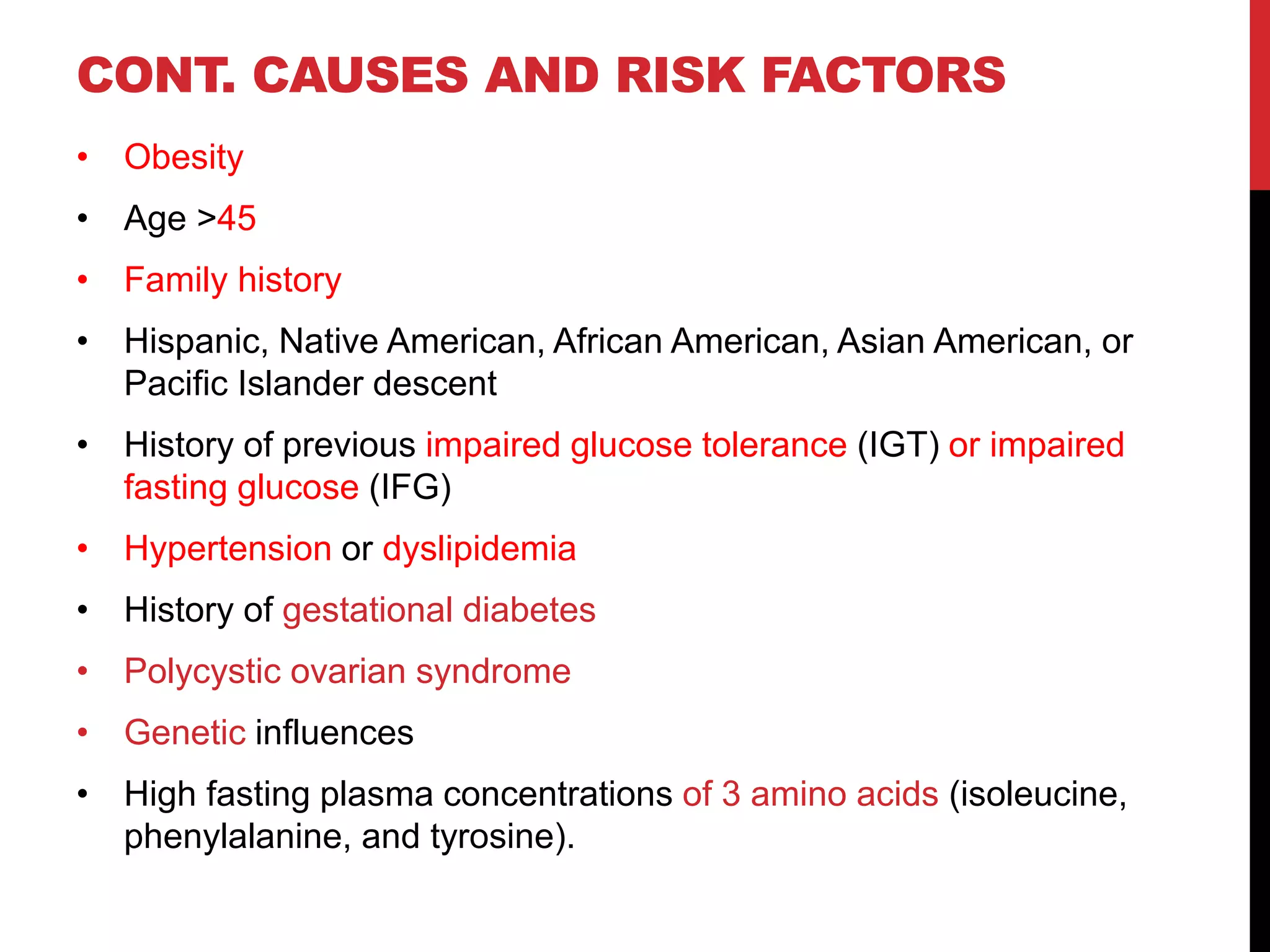 CONT. CAUSES AND RISK FACTORS
• Obesity
• Age >45
• Family history
• Hispanic, Native American, African American, Asian American, or
Pacific Islander descent
• History of previous impaired glucose tolerance (IGT) or impaired
fasting glucose (IFG)
• Hypertension or dyslipidemia
• History of gestational diabetes
• Polycystic ovarian syndrome
• Genetic influences
• High fasting plasma concentrations of 3 amino acids (isoleucine,
phenylalanine, and tyrosine).
 